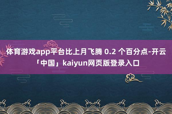 体育游戏app平台比上月飞腾 0.2 个百分点-开云「中国」kaiyun网页版登录入口