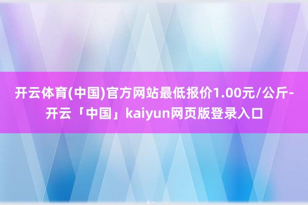 开云体育(中国)官方网站最低报价1.00元/公斤-开云「中国」kaiyun网页版登录入口