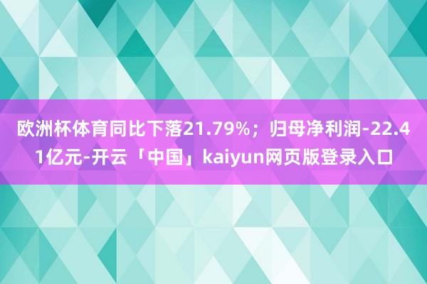 欧洲杯体育同比下落21.79%；归母净利润-22.41亿元-开云「中国」kaiyun网页版登录入口