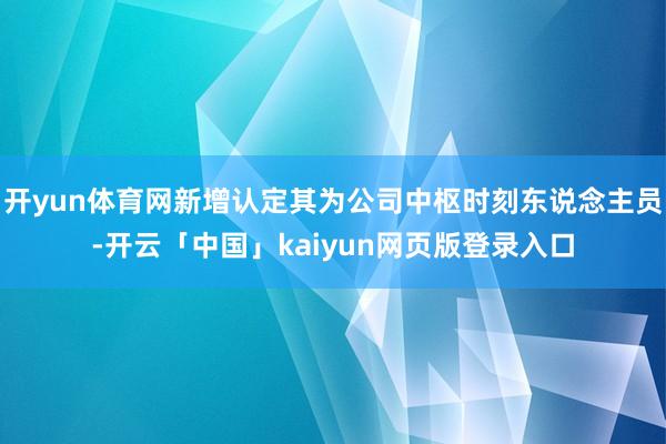 开yun体育网新增认定其为公司中枢时刻东说念主员-开云「中国」kaiyun网页版登录入口