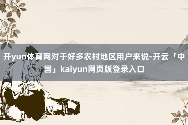 开yun体育网对于好多农村地区用户来说-开云「中国」kaiyun网页版登录入口
