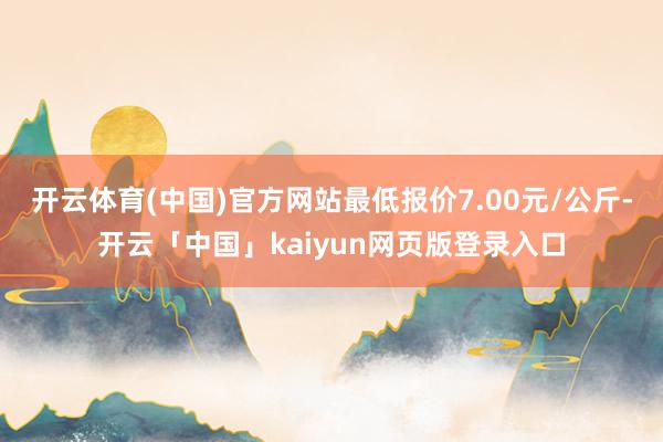 开云体育(中国)官方网站最低报价7.00元/公斤-开云「中国」kaiyun网页版登录入口