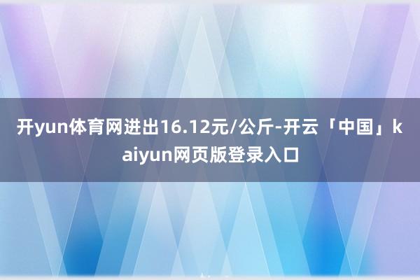 开yun体育网进出16.12元/公斤-开云「中国」kaiyun网页版登录入口