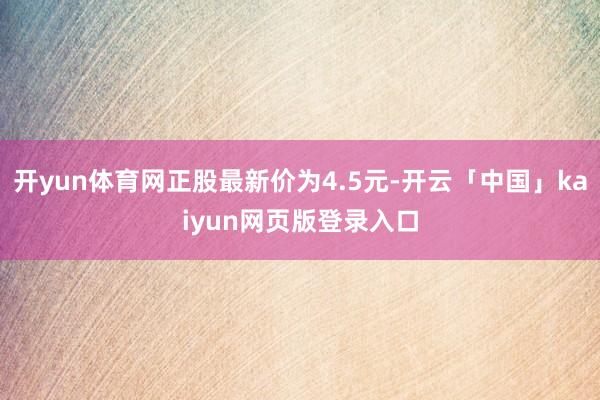 开yun体育网正股最新价为4.5元-开云「中国」kaiyun网页版登录入口