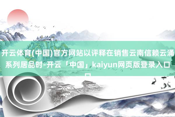 开云体育(中国)官方网站以评释在销售云南信赖云涌系列居品时-开云「中国」kaiyun网页版登录入口