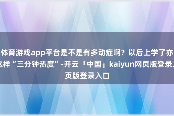 体育游戏app平台是不是有多动症啊？以后上学了亦然这样“三分钟热度”-开云「中国」kaiyun网页版登录入口