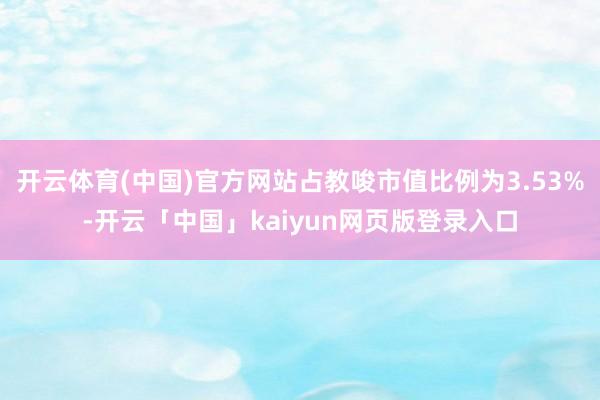 开云体育(中国)官方网站占教唆市值比例为3.53%-开云「中国」kaiyun网页版登录入口