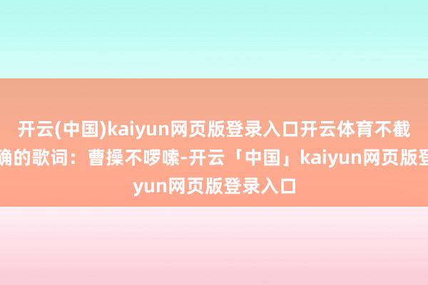 开云(中国)kaiyun网页版登录入口开云体育不截止...正确的歌词：曹操不啰嗦-开云「中国」kaiyun网页版登录入口