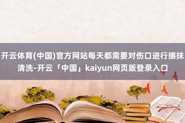开云体育(中国)官方网站每天都需要对伤口进行擦抹清洗-开云「中国」kaiyun网页版登录入口