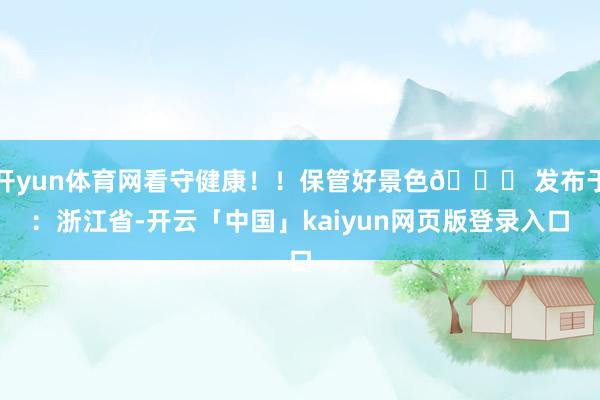 开yun体育网看守健康！！保管好景色😘 发布于：浙江省-开云「中国」kaiyun网页版登录入口