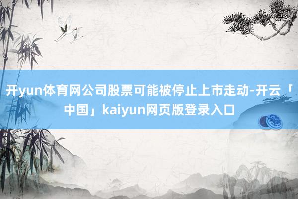 开yun体育网公司股票可能被停止上市走动-开云「中国」kaiyun网页版登录入口