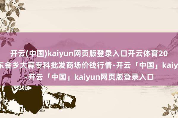 开云(中国)kaiyun网页版登录入口开云体育2024年12月16日山东金乡大蒜专科批发商场价钱行情-开云「中国」kaiyun网页版登录入口