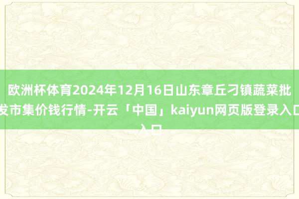 欧洲杯体育2024年12月16日山东章丘刁镇蔬菜批发市集价钱行情-开云「中国」kaiyun网页版登录入口