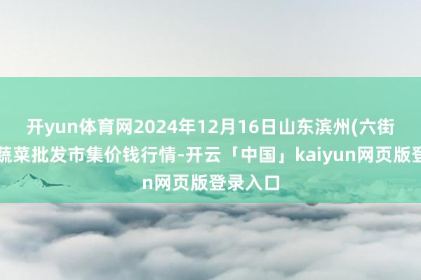 开yun体育网2024年12月16日山东滨州(六街)鲁北蔬菜批发市集价钱行情-开云「中国」kaiyun网页版登录入口