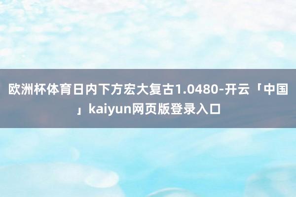 欧洲杯体育日内下方宏大复古1.0480-开云「中国」kaiyun网页版登录入口