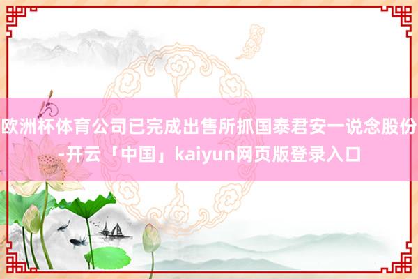 欧洲杯体育公司已完成出售所抓国泰君安一说念股份-开云「中国」kaiyun网页版登录入口