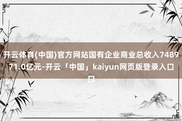 开云体育(中国)官方网站国有企业商业总收入748971.0亿元-开云「中国」kaiyun网页版登录入口