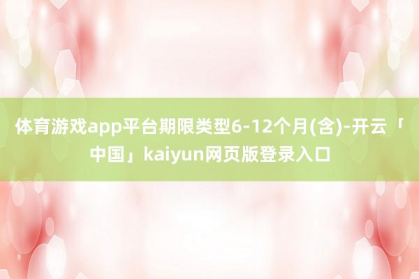 体育游戏app平台期限类型6-12个月(含)-开云「中国」kaiyun网页版登录入口