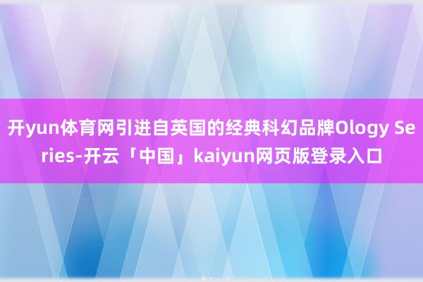 开yun体育网引进自英国的经典科幻品牌Ology Series-开云「中国」kaiyun网页版登录入口