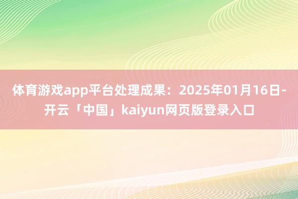 体育游戏app平台处理成果：2025年01月16日-开云「中国」kaiyun网页版登录入口