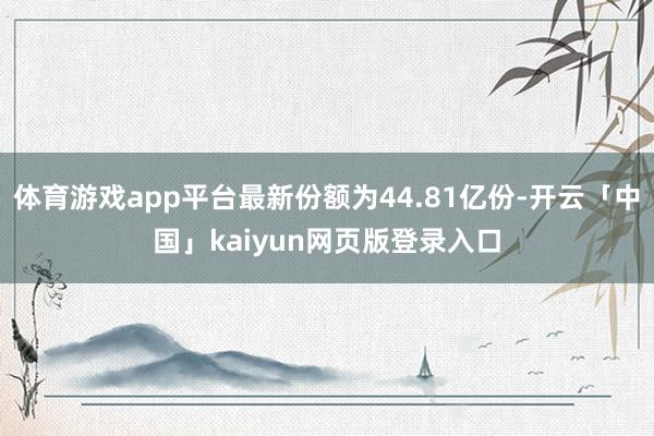 体育游戏app平台最新份额为44.81亿份-开云「中国」kaiyun网页版登录入口