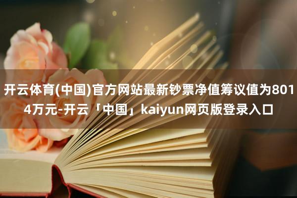 开云体育(中国)官方网站最新钞票净值筹议值为8014万元-开云「中国」kaiyun网页版登录入口