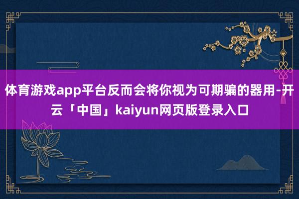 体育游戏app平台反而会将你视为可期骗的器用-开云「中国」kaiyun网页版登录入口