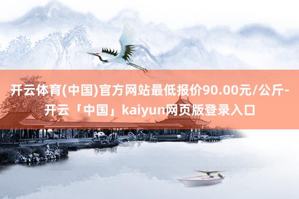 开云体育(中国)官方网站最低报价90.00元/公斤-开云「中国」kaiyun网页版登录入口