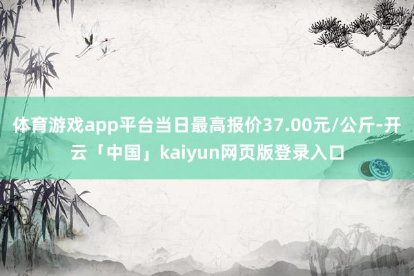 体育游戏app平台当日最高报价37.00元/公斤-开云「中国」kaiyun网页版登录入口